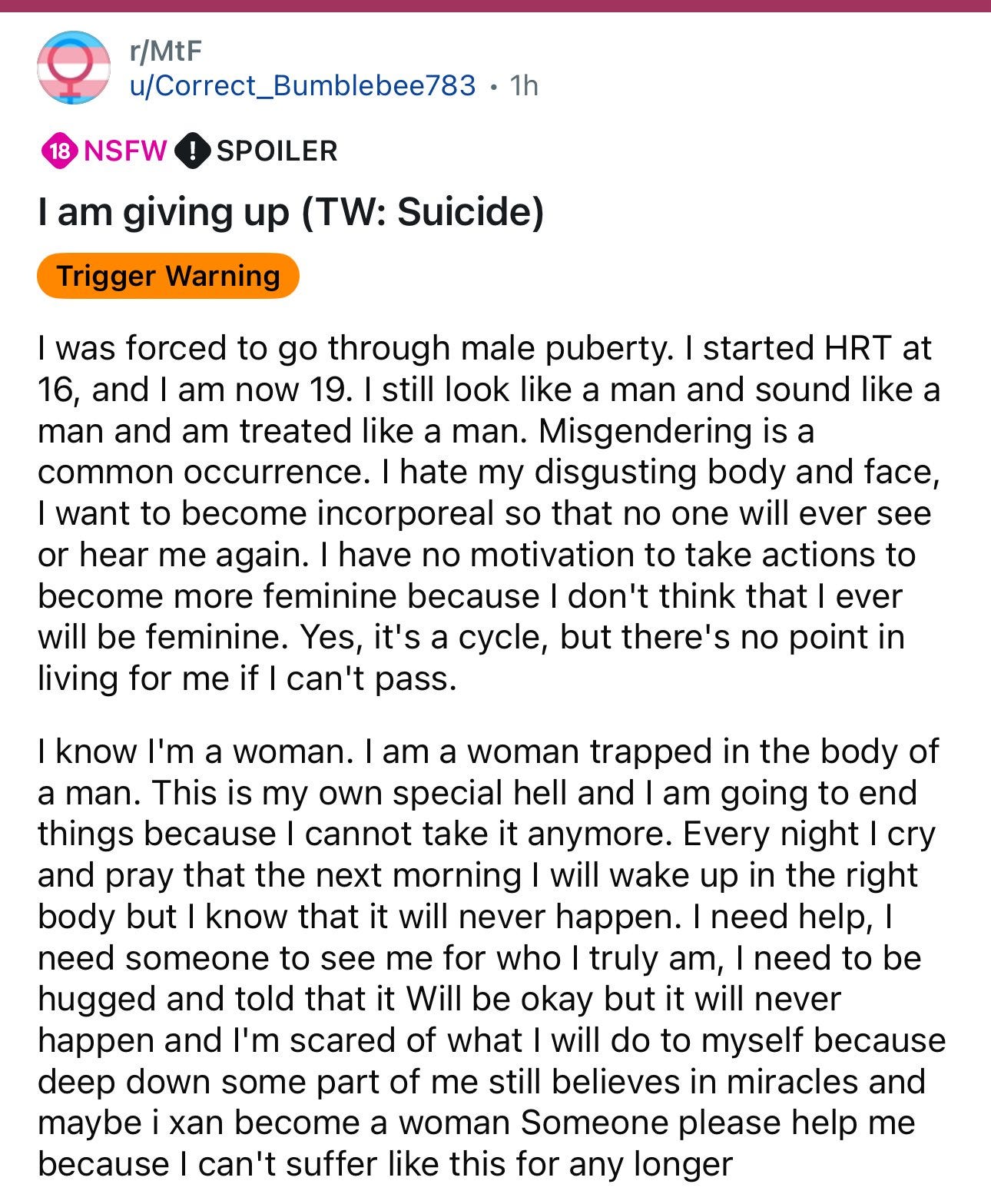 I was forced to go through male puberty. I started HRT at 16, and now I am 19. I still look like a man and sound lie ka man and am treated like a man. Misgendering is a common occurrence. I hate my disgusting body and face, I want to become incorporeal so that no one will ever see or hear me again. I have no motivation to take actions to become more feminine because I don’t think I ever will be feminine. Yes, it’s a cycle, but there’s no point in living for me if I can’t pass. I know I’m a woman. I am a woman trapped in the body of a man. This is my own special hell and I am going to end things because I cannot take it anymore. Every night I cry and pray that the next morning I will wake up in the right body but I know that it will never happen. I need help. I need someone to see me for who I truly am, I need to be hugged and told that it will be okay but it will never happen and I’m scared of what I will do to myself because deep down some part of me still believes in miracles and maybe I can become a woman. Someone please help me because I can’t suffer like this for any longer