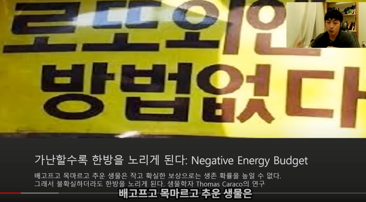 로드코 
弓4기:4닣 
방법없「吊 
가난할수록 한방을 노리게 된다: Negative Energy Budget 
배고프고 목마르고 주운 생물은 작고 확실한 보상으로는 생존 확률을 높일 수 없다. 
그래서 불확실하더라도 한방을 노리게 된다. 생물학자 Thomas Caraco의 연구 
배고프고 목마르고 추운 생물은 