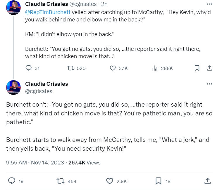 @RepTimBurchett yelled after catching up to McCarthy, "Hey Kevin, why'd you walk behind me and elbow me in the back?" KM: "I didn't elbow you in the back."Burchett: "You got no guts, you did so, ...the reporter said it right there, what kind of chicken move is that..."    Burchett con't: "You got no guts, you did so, ...the reporter said it right there, what kind of chicken move is that? You're pathetic man, you are so pathetic." Burchett starts to walk away from McCarthy, tells me, "What a jerk," and then yells back, "You need security Kevin!"