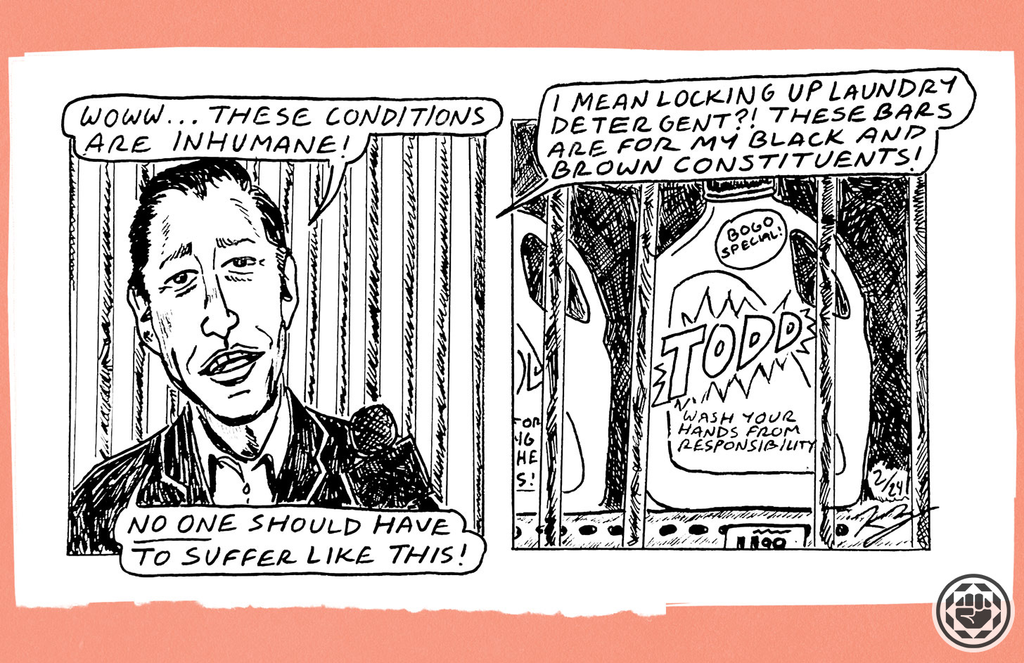 Hand drawn cartoon. In first panel is Mayor Todd Gloria in front of bars saying, "Woww...these conditions are inhumane! No one should have to suffer like this!" In the second panel, shows laundry detergent behind bars. Todd continues, "I mean locking up laundry detergent?! These bars are for my Black and brown constituents." Hand drawn cartoon. In first panel is Mayor Todd Gloria in front of bars saying, "Woww...these conditions are inhumane! No one should have to suffer like this!" In the second panel, shows laundry detergent behind bars. Todd continues, "I mean locking up laundry detergent?! These bars are for my Black and brown constituents."