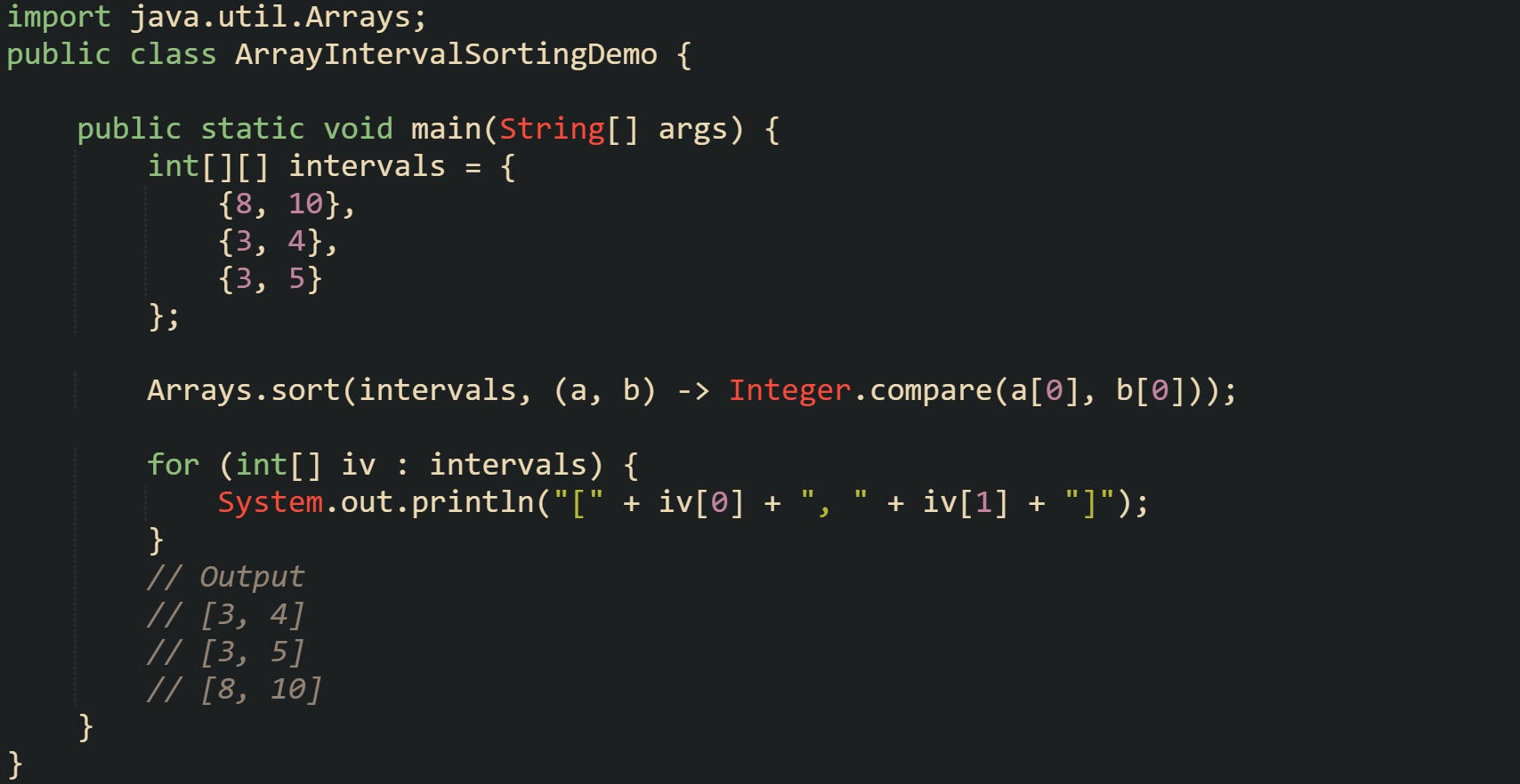 import java.util.Arrays;  public class ArrayIntervalSortingDemo {      public static void main(String[] args) {         int[][] intervals = {             {8, 10},             {3, 4},             {3, 5}         };          Arrays.sort(intervals, (a, b) -> Integer.compare(a[0], b[0]));          for (int[] iv : intervals) {             System.out.println("[" + iv[0] + ", " + iv[1] + "]");         }         // Output         // [3, 4]         // [3, 5]         // [8, 10]     } }