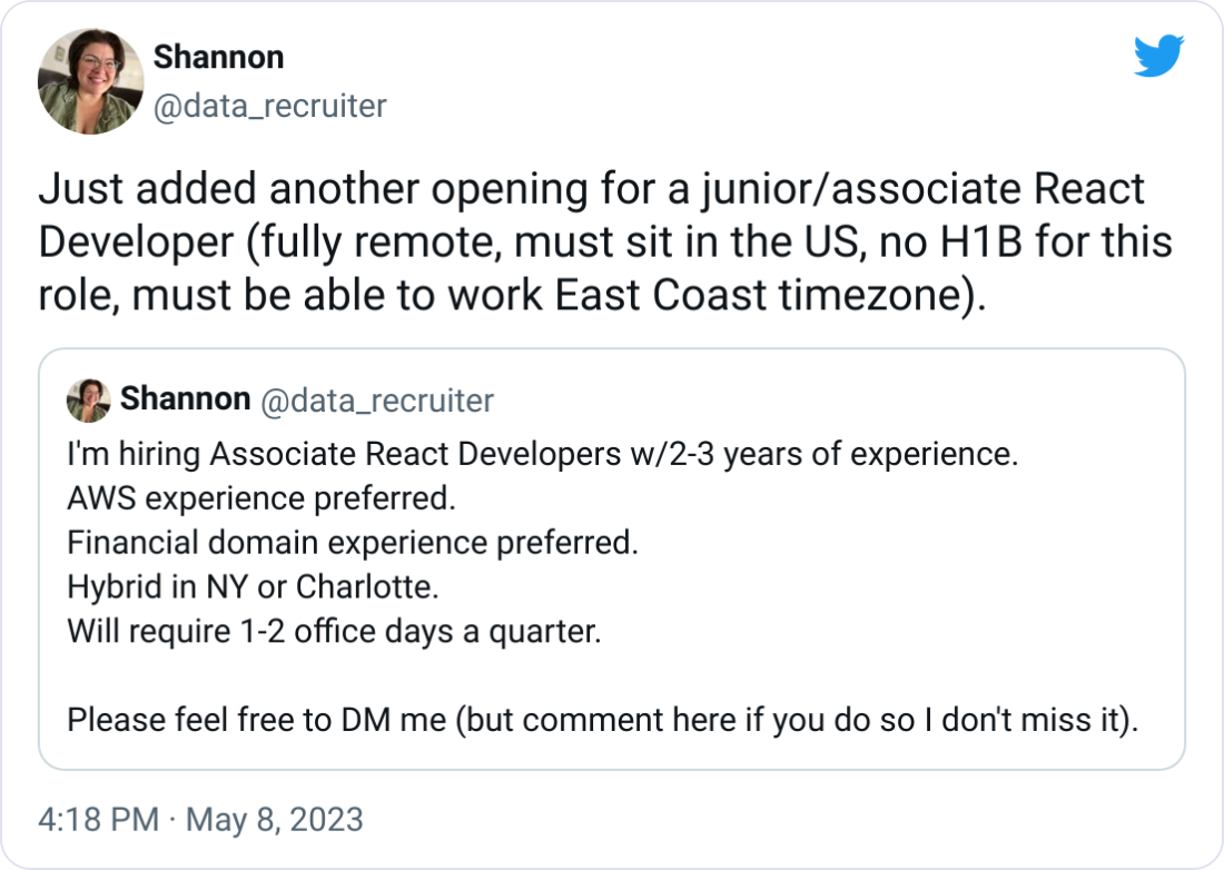 Shannon @data_recruiter Just added another opening for a junior/associate React Developer (fully remote, must sit in the US, no H1B for this role, must be able to work East Coast timezone). Quote Tweet Shannon @data_recruiter · Apr 28 I'm hiring Associate React Developers w/2-3 years of experience. AWS experience preferred. Financial domain experience preferred. Hybrid in NY or Charlotte. Will require 1-2 office days a quarter. Please feel free to DM me (but comment here if you do so I don't miss it). Shannon @data_recruiter Just added another opening for a junior/associate React Developer (fully remote, must sit in the US, no H1B for this role, must be able to work East Coast timezone). Quote Tweet Shannon @data_recruiter · Apr 28 I'm hiring Associate React Developers w/2-3 years of experience. AWS experience preferred. Financial domain experience preferred. Hybrid in NY or Charlotte. Will require 1-2 office days a quarter. Please feel free to DM me (but comment here if you do so I don't miss it).
