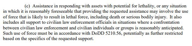 May be an image of text that says '(c) Assistance in responding with assets with potential for lethality, or any situation in which it is reasonably foreseeable that providing the requested assistance may involve the use of force that is likely to result in lethal force, including death or serious bodily injury. It also includes all support to civilian law enforcement officials in situations where a confrontation between civilian law enforcement and civilian individuals or groups is reasonably anticipated. Such use of force must be in accordance with DoDD 5210.56, potentially as further restricted based on the specifics of the requested support.'
