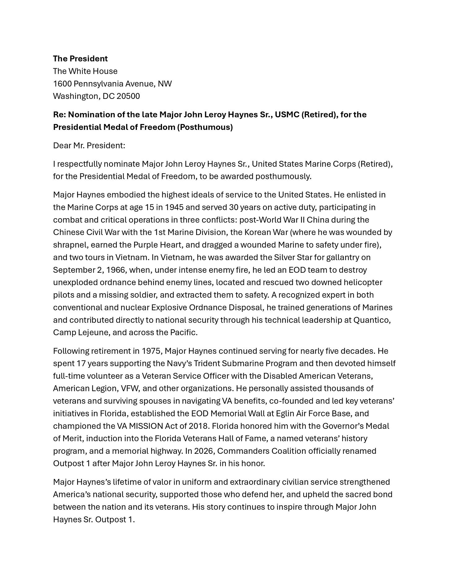 A page of a formal letter addressed to “The President” at The White House, 1600 Pennsylvania Avenue NW, Washington, DC 20500, titled “Re: Nomination of the late Major John Leroy Haynes Sr., USMC (Retired), for the Presidential Medal of Freedom (Posthumous).” The letter describes Haynes’s Marine Corps service in post–World War II China, the Korean War (Purple Heart), and Vietnam (Silver Star), his expertise in Explosive Ordnance Disposal, and his decades of veteran support work with organizations such as Disabled American Veterans, the American Legion, and VFW, as well as honors in Florida and an outpost renamed for him. A page of a formal letter addressed to “The President” at The White House, 1600 Pennsylvania Avenue NW, Washington, DC 20500, titled “Re: Nomination of the late Major John Leroy Haynes Sr., USMC (Retired), for the Presidential Medal of Freedom (Posthumous).” The letter describes Haynes’s Marine Corps service in post–World War II China, the Korean War (Purple Heart), and Vietnam (Silver Star), his expertise in Explosive Ordnance Disposal, and his decades of veteran support work with organizations such as Disabled American Veterans, the American Legion, and VFW, as well as honors in Florida and an outpost renamed for him.
