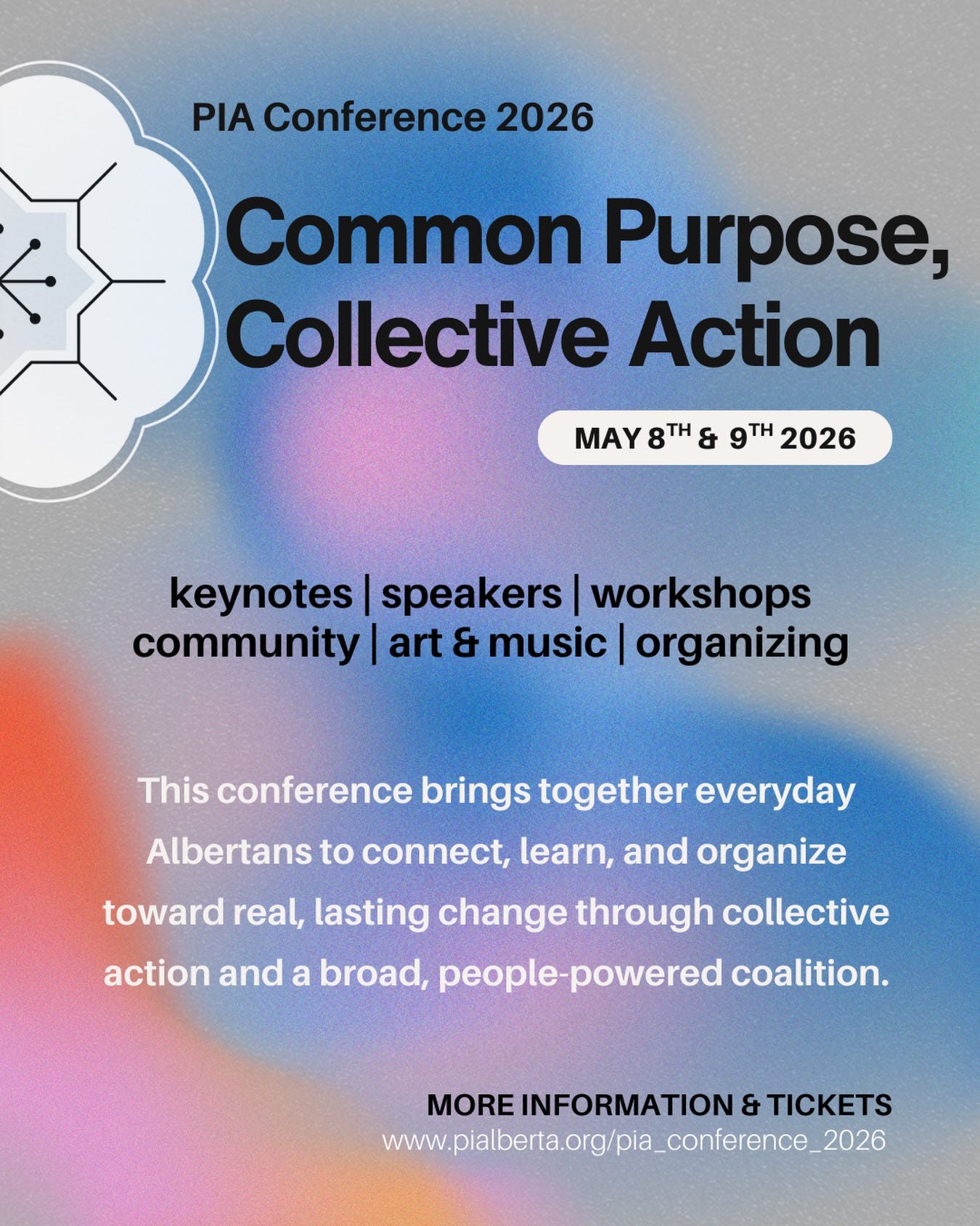 May be an image of text that says 'PIA Conference 2026 Common Purpose, Collective Action MAY 8TH & 9TH 2026 keynotes| speakers workshops community art & music organizing This conference brings together everyday Albertans to connect, learn, and organize toward real, lasting change through collective action and a broad, people- powered coalition. MORE INFORMATION & TICKETS www.pabenaro/pa_.comerence2'