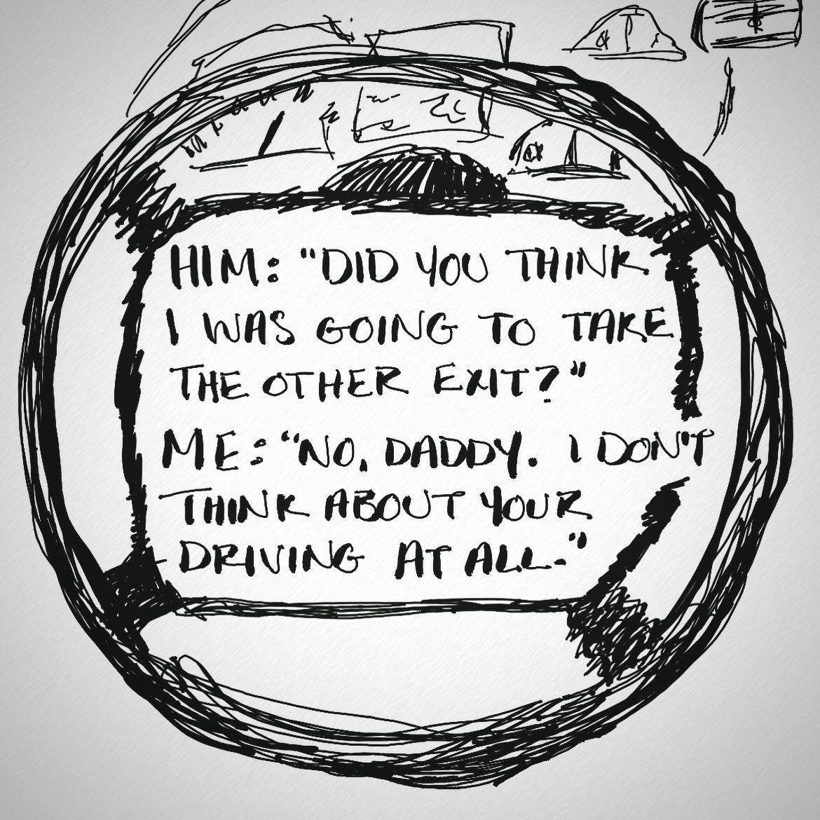 May be a doodle of text that says '6"ក) HΜ: "DID 4ου ΤΗΚ I WAS GOING TO ΑE THE Ελιτ?" ΜΕ: "ΝΟ. DADDY. I DON'T ΗΝΚ Aουτ YOUR DRIVING AT ALL."'