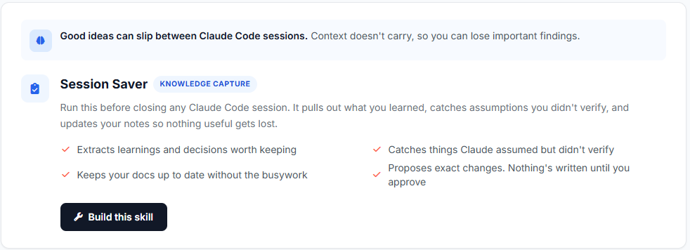 Good ideas can slip between Claude Code sessions. Context doesn't carry, so you can lose important findings.  Session Saver Knowledge capture Run this before closing any Claude Code session. It pulls out what you learned, catches assumptions you didn't verify, and updates your notes so nothing useful gets lost.  Extracts learnings and decisions worth keeping Catches things Claude assumed but didn't verify Keeps your docs up to date without the busywork Proposes exact changes. Nothing's written until you approve  Build this skill