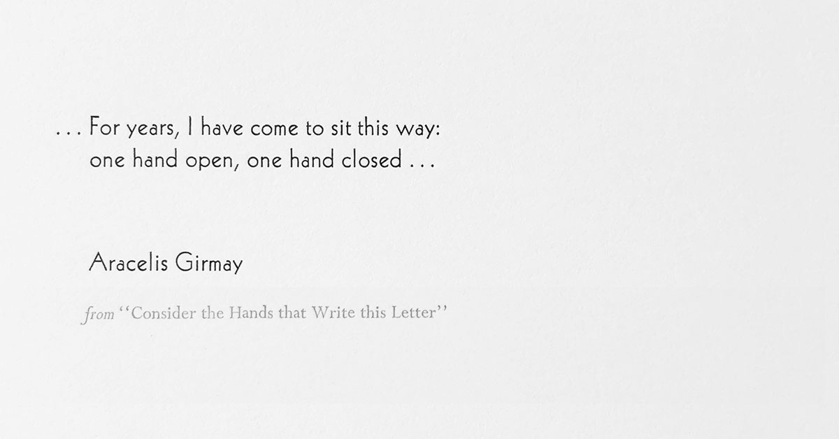 "...For years, I have come to sit this way: / one hand open, one hand closed ..." An excerpt from Aracelis Girmay's poem, "Consider the Hands that Write this Letter" "...For years, I have come to sit this way: / one hand open, one hand closed ..." An excerpt from Aracelis Girmay's poem, "Consider the Hands that Write this Letter"