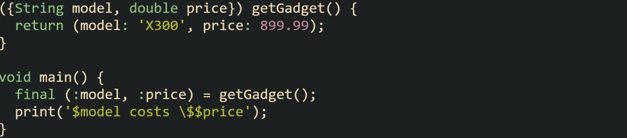({String model, double price}) getGadget() { return (model: 'X300', price: 899.99); } void main() { final (:model, :price) = getGadget(); print('$model costs \$$price'); } ({String model, double price}) getGadget() { return (model: 'X300', price: 899.99); } void main() { final (:model, :price) = getGadget(); print('$model costs \$$price'); }