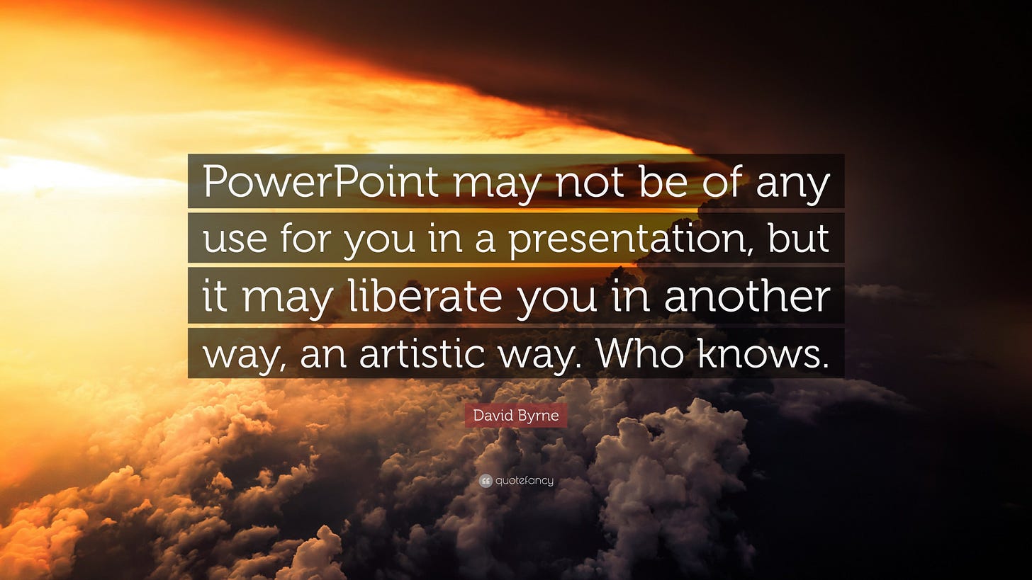 David Byrne Quote: “PowerPoint may not be of any use for you in a presentation, but it may liberate you in another way, an artistic way....” David Byrne Quote: “PowerPoint may not be of any use for you in a presentation, but it may liberate you in another way, an artistic way....”