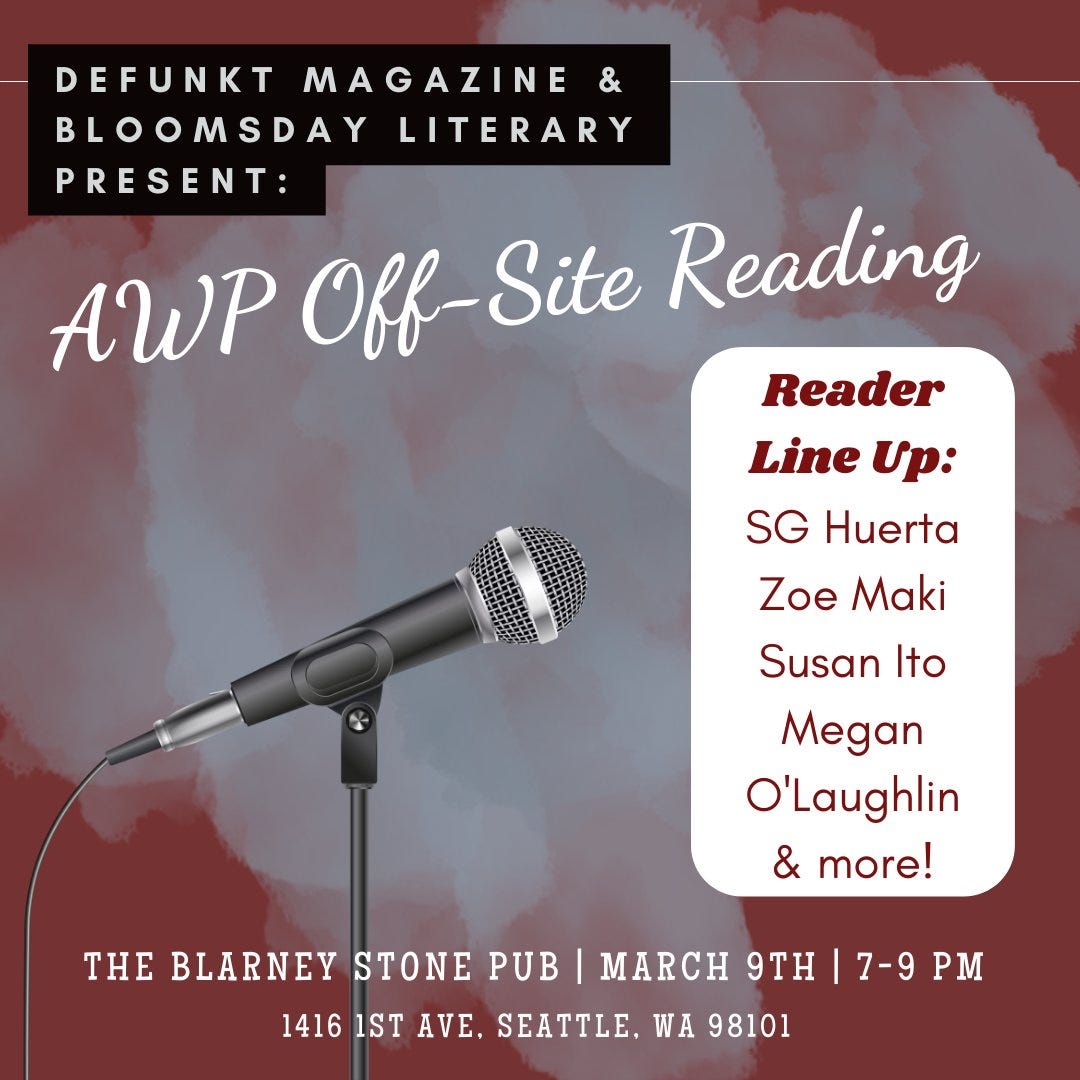 Defunkt Magazine and Bloomsday Literary Present: AWP Off-Site Reading  Reader Line Up: SG Huerta, Zoe Maki, Susan Ito, Megan O'Laughlin, and more! The Blarney Stone Pub - March 9th - 7-9PM 1416 1st Ave. Seattle, WA 98101