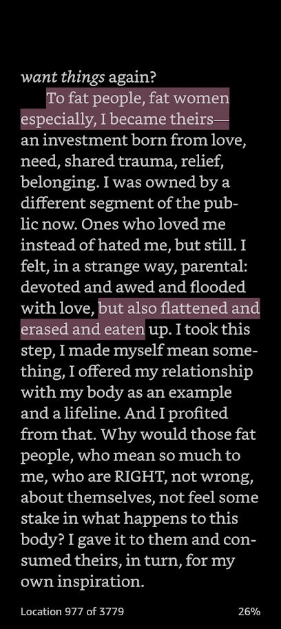 “To fat people, fat women especially, I became theirs-an investment born from love, need, shared trauma, relief, belonging. I was owned by a different segment of the public now. Ones who loved me instead of hated me, but still. I felt, in a strange way, parental: devoted and awed and flooded with love, but also flattened and erased and eaten up. I took this step, I made myself mean some-thing, I offered my relationship with my body as an example and a lifeline. And I profited from that.”