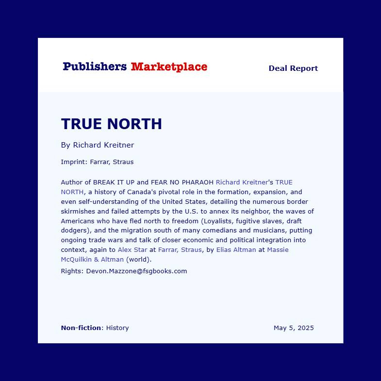 May be a graphic of text that says 'Publishers Marketplace Deal Report TRUE NORTH By Richard Kreitner Imprint: Farrar, Straus Author BREAK and FEAR NO PHARAOH Richard Kreitner's TRUE NORTH, history Canada' pivotal ole the formation, expansion, and even self-understanding the United States, detailing the numerous border skirmishes and failed attempts by the oa annex its neighbor, the waves of Americans who have north freedom (Loyalists, fugitive slaves, draft dodgers), the migration south many comedians musicians, putting ongoing wars and talk closer economic political integration into , again Alex Straus, by Elias Altman at Massie McQuilkin Altman (world). Rights: Devon.Mazzone@fsgbooks.com Non-fiction: History May 5, 2025'