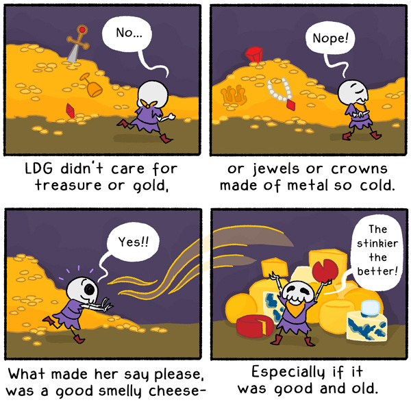 Despite working in the treasure-rich caverns, L D G didn’t care for artifacts or gold, jewels or crowns made of metal so cold. She could pass by piles of these with ease. What really made her scramble and say please was a good smelly cheese, especially if it was good and old! With piles and piles of different flavors and shapes stacked high, L D G can’t help but profess her love for the treat, exclaiming, “The stinkier the better!”