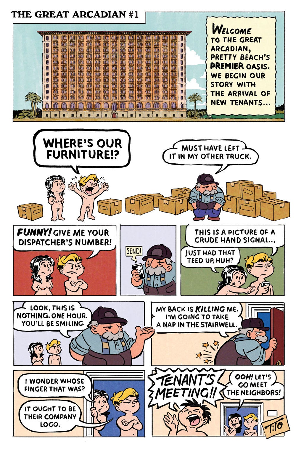 Panel 1: A wide establishing shot introduces the Great Arcadian, a towering Mediterranean-style apartment building overlooking Pretty Beach. A narration box reads: “Welcome to the Great Arcadian, Pretty Beach’s premier oasis. We begin our story with the arrival of new tenants...” Panel 2: Outside the building, two nude newcomers stand beside a handful of moving boxes. The blond man throws up his arms and shouts, “Where’s our furniture!?” Their grizzled moving man, standing beside a much larger pile of boxes, replies, “Must have left it in my other truck.” Panel 3: The blond tenant glares at the mover and snaps, “Funny! Give me your dispatcher’s number!” Panel 4: The mover glances at his phone, where a text message simply reads, “SEND!” Panel 5: The blond man looks at the phone and says, “This is a picture of a crude hand signal...” The dark-haired woman replies, “Just had that teed up, huh?” Panel 6: The mover shrugs reassuringly. “Look, this is nothing. One hour. You’ll be smiling.” Panel 7: The mover walks out the door as stars and sharp lines shoot from his lower back to show the pain. “My back is killing me. I’m going to take a nap in the stairwell.” Panel 8: The two tenants look out through the door the mover just exited. The woman says, “I wonder whose finger that was?” The blond man replies, “It ought to be their company logo.” Panel 9: A cheerful resident bursts into the hallway shouting, “TENANTS’ MEETING!!” The dark-haired tenant smiles and says, “Ooh! Let’s go meet the neighbors!” Panel 1: A wide establishing shot introduces the Great Arcadian, a towering Mediterranean-style apartment building overlooking Pretty Beach. A narration box reads: “Welcome to the Great Arcadian, Pretty Beach’s premier oasis. We begin our story with the arrival of new tenants...” Panel 2: Outside the building, two nude newcomers stand beside a handful of moving boxes. The blond man throws up his arms and shouts, “Where’s our furniture!?” Their grizzled moving man, standing beside a much larger pile of boxes, replies, “Must have left it in my other truck.” Panel 3: The blond tenant glares at the mover and snaps, “Funny! Give me your dispatcher’s number!” Panel 4: The mover glances at his phone, where a text message simply reads, “SEND!” Panel 5: The blond man looks at the phone and says, “This is a picture of a crude hand signal...” The dark-haired woman replies, “Just had that teed up, huh?” Panel 6: The mover shrugs reassuringly. “Look, this is nothing. One hour. You’ll be smiling.” Panel 7: The mover walks out the door as stars and sharp lines shoot from his lower back to show the pain. “My back is killing me. I’m going to take a nap in the stairwell.” Panel 8: The two tenants look out through the door the mover just exited. The woman says, “I wonder whose finger that was?” The blond man replies, “It ought to be their company logo.” Panel 9: A cheerful resident bursts into the hallway shouting, “TENANTS’ MEETING!!” The dark-haired tenant smiles and says, “Ooh! Let’s go meet the neighbors!”