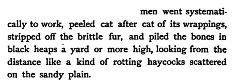 men went systematically to work, peeled cat after cat of its wrappings, stripped off the brittle fur, and piled the bones in black heaps a yard or more high, looking from the distance like a kind of rotting haycocks scattered on the sandy plain.