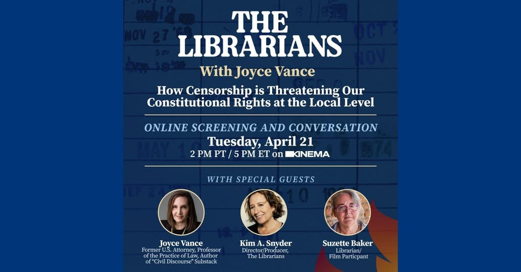 May be an image of text that says 'THE LIBRARIANS With Joyce Vance How Censorship is Threatening Our Constitutional Rights at the Local Level ONLINE SCREENING AND CONVERSATION Tuesday, April 21 2PM PT 5 PM ET on KINEMA WITH SPECIAL GUESTS Joyce JoyceVance Vance Former U.S.Att torney,P rofessor otthe oftheP TACOO Practice ofLaw, fLas Author of"Civi Discourse Substack Kim 4. 1. Snyder Directo tor/Pr Producer, The Libranians Suzette Baker Librarian/ Film Particpant'