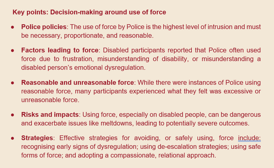 screenshot of text. text reads: Key points: Decision-making around use of force ●	Police policies: The use of force by Police is the highest level of intrusion and must be necessary, proportionate, and reasonable.  ●	Factors leading to force: Disabled participants reported that Police often used force due to frustration, misunderstanding of disability, or misunderstanding a disabled person’s emotional dysregulation.  ●	Reasonable and unreasonable force: While there were instances of Police using reasonable force, many participants experienced what they felt was excessive or unreasonable force. ●	Risks and impacts: Using force, especially on disabled people, can be dangerous and exacerbate issues like meltdowns, leading to potentially severe outcomes. ●	Strategies: Effective strategies for avoiding, or safely using, force include: recognising early signs of dysregulation; using de-escalation strategies; using safe forms of force; and adopting a compassionate, relational approach. 
