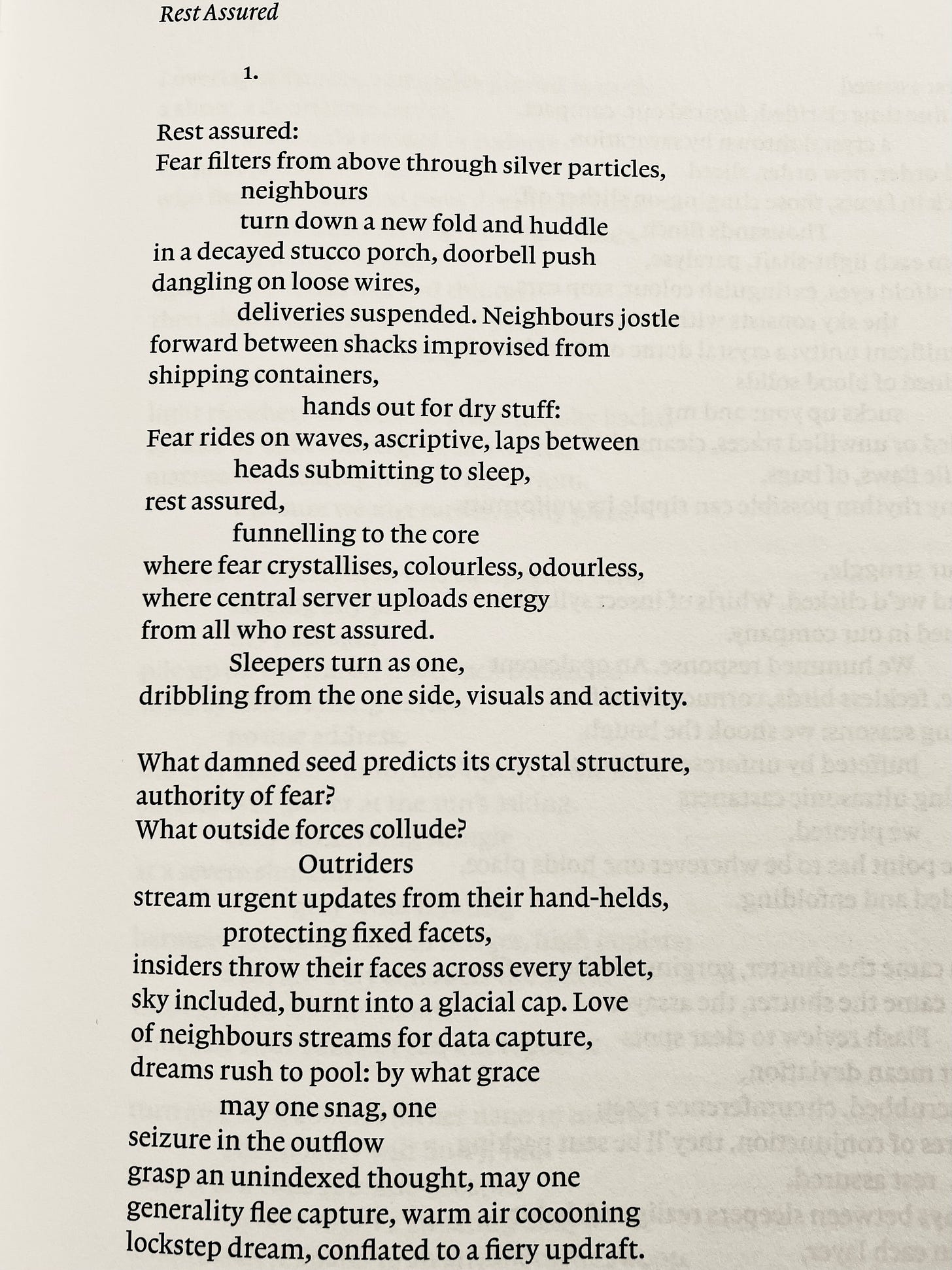 Rest Assured 1. Rest assured: Fear filters from above through silver particles, neighbours turn down a new fold and huddle in a decayed stucco porch, doorbell push dangling on loose wires, deliveries suspended. Neighbours jostle forward between shacks improvised from shipping containers, hands out for dry stuff: Fear rides on waves, ascriptive, laps between heads submitting to sleep, rest assured, funnelling to the core where fear crystallises, colourless, odourless, where central server uploads energy from all who rest assured. Sleepers turn as one, dribbling from the one side, visuals and activity. What damned seed predicts its crystal structure, authority of fear? What outside forces collude? Outriders stream urgent updates from their hand-helds, protecting fixed facets, insiders throw their faces across every tablet, sky included, burnt into a glacial cap. Love of neighbours streams for data capture, dreams rush to pool: by what grace may one snag, one seizure in the outflow grasp an unindexed thought, may one generality flee capture, warm air cocooning lockstep dream, conflated to a fiery updraft.