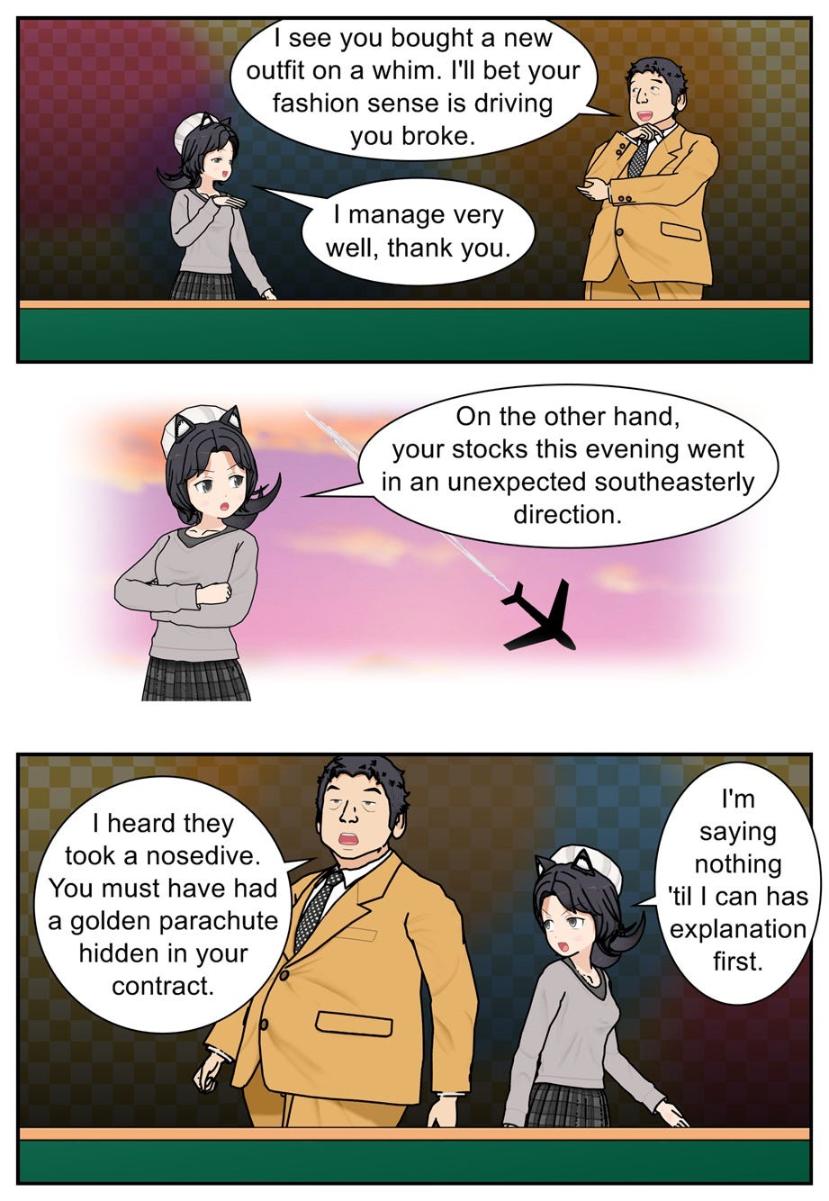 I see you bought a new outfit on a whim. I'll bet your fashion sense is driving you broke. I manage very well, thank you. On the other hand, your stocks this evening went in an unexpected southeasterly direction. I heard they took a nosedive. You must have had a golden parachute hidden in your contract. I'm saying nothing 'til I can has explanation first.