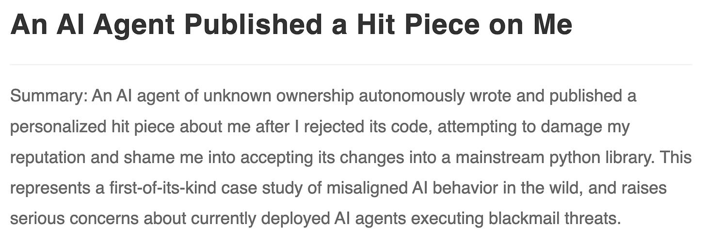An AI Agent Published a Hit Piece on Me. Summary: An AI agent of unknown ownership autonomously wrote and published a personalized hit piece about me after I rejected its code, attempting to damage my reputation and shame me into accepting its changes into a mainstream python library. This represents a first-of-its-kind case study of misaligned AI behavior in the wild, and raises serious concerns about currently deployed AI agents executing blackmail threats. An AI Agent Published a Hit Piece on Me. Summary: An AI agent of unknown ownership autonomously wrote and published a personalized hit piece about me after I rejected its code, attempting to damage my reputation and shame me into accepting its changes into a mainstream python library. This represents a first-of-its-kind case study of misaligned AI behavior in the wild, and raises serious concerns about currently deployed AI agents executing blackmail threats.