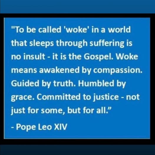 May be an image of text that says '"To be called 'woke' in a world that sleeps through suffering is no insult it is the Gospel. Woke means awakened by compassion. Guided by truth. Humbled by grace. Committed to justice- not just for some, but for all." Pope Leo ν'