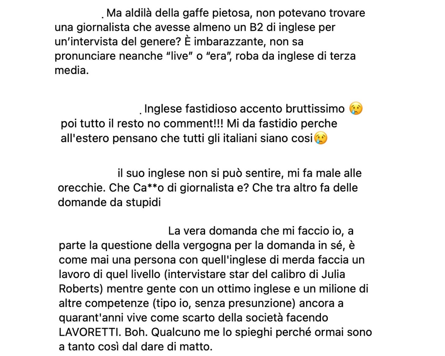 Collage di quattro commenti scritti in italiano sotto un post online. Tutti criticano duramente una giornalista per il suo inglese. Il primo commento dice che è imbarazzante perché non sa pronunciare parole semplici come “live” o “era”, e si chiede perché non abbiano scelto una giornalista con almeno un livello B2. Il secondo la accusa di avere un “accento bruttissimo” e afferma che all’estero penseranno che tutti gli italiani parlano così male. Il terzo commento sostiene che il suo inglese “non si può sentire, fa male alle orecchie” e aggiunge un insulto sul fatto che faccia domande stupide. Il quarto commento si chiede come una persona con “quell’inglese di merda” possa avere un lavoro prestigioso come intervistare star famose, mentre persone con ottimo inglese restano disoccupate o fanno lavoretti.