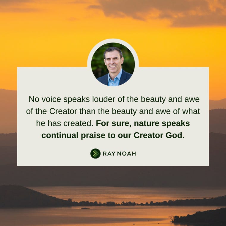 “No voice speaks louder of the beauty and awe of the Creator than the beauty and awe of what he has created. For sure, nature speaks continual praise to our Creator God.”—Ray Noah “No voice speaks louder of the beauty and awe of the Creator than the beauty and awe of what he has created. For sure, nature speaks continual praise to our Creator God.”—Ray Noah