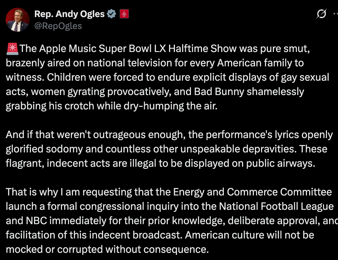 Andy Ogles: The Apple Music Super Bowl LX Halftime Show was pure smut, brazenly aired on national television for every American family to witness. Children were forced to endure explicit displays of gay sexual acts, women gyrating provocatively, and Bad Bunny shamelessly grabbing his crotch while dry-humping the air.   And if that weren't outrageous enough, the performance's lyrics openly glorified sodomy and countless other unspeakable depravities. These flagrant, indecent acts are illegal to be displayed on public airways.   That is why I am requesting that the Energy and Commerce Committee launch a formal congressional inquiry into the National Football League and NBC immediately for their prior knowledge, deliberate approval, and facilitation of this indecent broadcast. American culture will not be mocked or corrupted without consequence.
