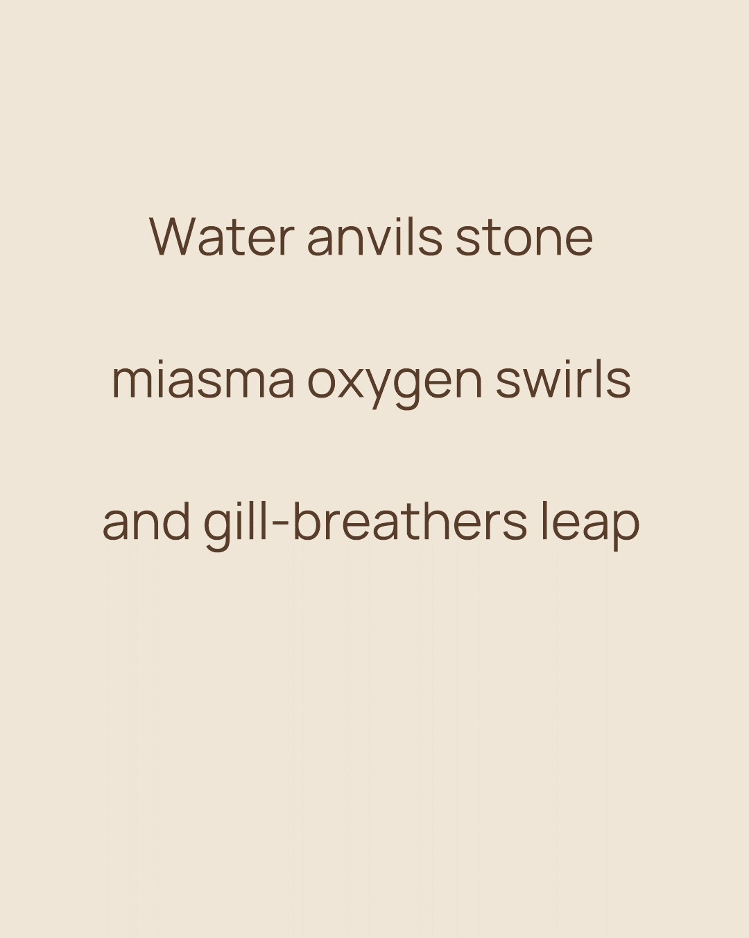 Cream background with centred brown text of the haiku: “Water anvils stone / miasma oxygen swirls / and gill-breathers leap Cream background with centred brown text of the haiku: “Water anvils stone / miasma oxygen swirls / and gill-breathers leap
