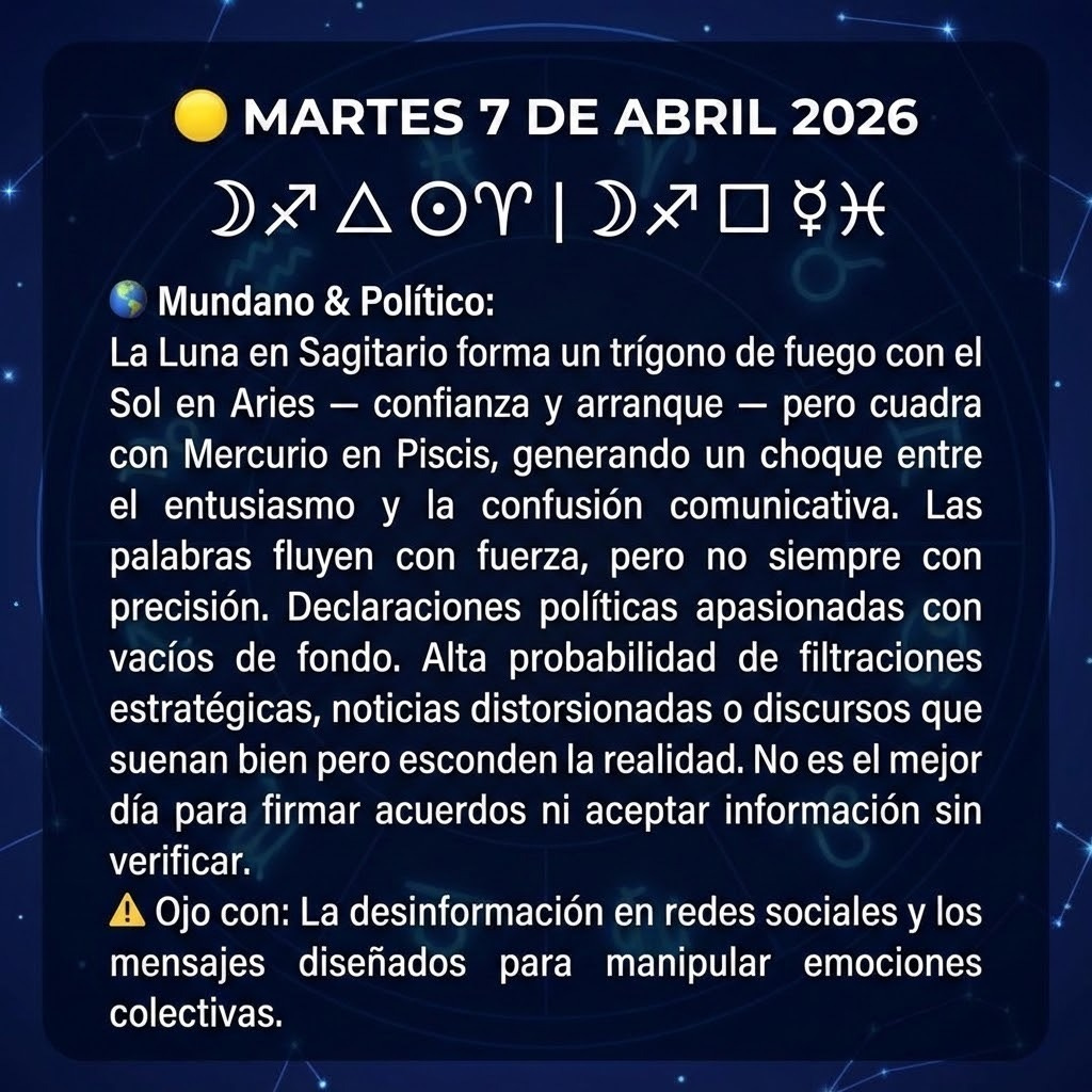 create a square image with the following information: "🟡 MARTES 7 DE ABRIL 2026
🌙♐ △ ☉♈  |  🌙♐ □ ☿♓
🌍 Mundano & Político:
La Luna en Sagitario forma un trígono de fuego con el Sol en Aries — confianza y arranque — pero cuadra con Mercurio en Piscis, generando un choque entre el entusiasmo y la confusión comunicativa. Las palabras fluyen con fuerza, pero no siempre con precisión.
Declaraciones políticas apasionadas con vacíos de fondo. Alta probabilidad de filtraciones estratégicas, noticias distorsionadas o discursos que suenan bien pero esconden la realidad. No es el mejor día para firmar acuerdos ni aceptar información sin verificar.
⚠️ Ojo con: La desinformación en redes sociales y los mensajes diseñados para manipular emociones colectivas.
"