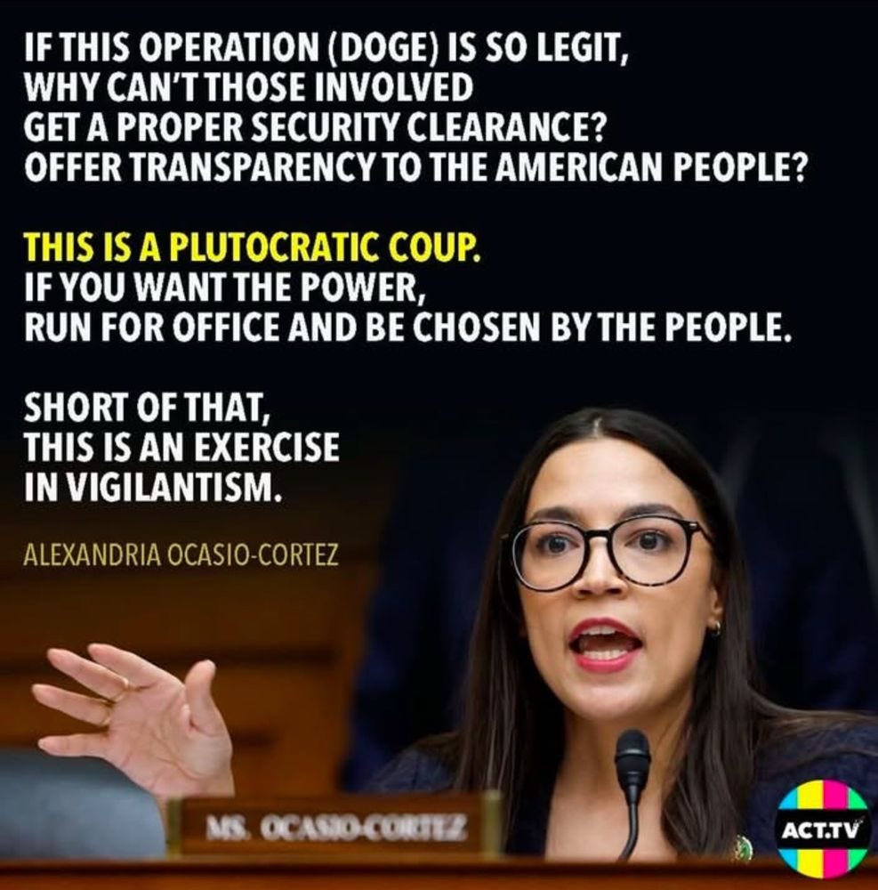 "IF THIS OPERATION (DOGE) IS SO LEGIT, WHY CAN'T THOSE INVOLVED GET A PROPER SECURITY CLEARANCE? OFFER TRANSPARENCY TO THE AMERICAN PEOPLE? THIS IS A PLUTOCRATIC COUP. IF YOU WANT THE POWER, RUN FOR OFFICE AND BE CHOSEN BY THE PEOPLE. SHORT OF THAT, THIS IS AN EXERCISE IN VIGILANTISM." ALEXANDRIA OCASIO-CORTEZ (ACT.TV) "IF THIS OPERATION (DOGE) IS SO LEGIT, WHY CAN'T THOSE INVOLVED GET A PROPER SECURITY CLEARANCE? OFFER TRANSPARENCY TO THE AMERICAN PEOPLE? THIS IS A PLUTOCRATIC COUP. IF YOU WANT THE POWER, RUN FOR OFFICE AND BE CHOSEN BY THE PEOPLE. SHORT OF THAT, THIS IS AN EXERCISE IN VIGILANTISM." ALEXANDRIA OCASIO-CORTEZ (ACT.TV)