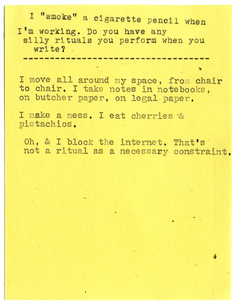 I “smoke” a cigarette pencil when I’m working. Do you have any silly rituals you perform when you write?  I move all around my space, from chair to chair. I take notes in notebooks, on butcher paper, on legal paper.  I make a mess. I eat cherries & pistachios.  Oh, & I block the internet. That’s not a ritual as a necessary constraint.