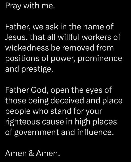 May be an image of text that says 'Pray with me. Father, we ask in the name of Jesus, that all willful workers of wickedness be removed from positions of power, prominence and prestige. Father God, open the eyes of those being deceived and place people who stand for you righteous cause in high places of government and influence. Amen & Amen.'