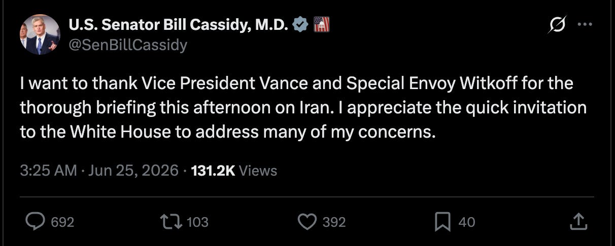 Cassidy: I want to thank Vice President Vance and Special Envoy Witkoff for the thorough briefing this afternoon on Iran. I appreciate the quick invitation to the White House to address many of my concerns.