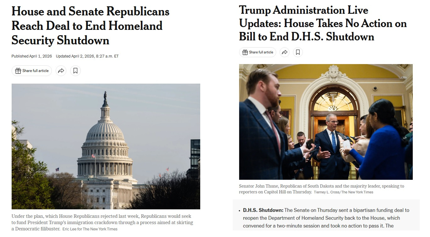 screenshot of two New York Times headlines: From April 1, with a photo of the Capitol dome: 'House and Senate Republicans Reach Deal to End Homeland Security Shutdown.'  From the morning of April 2: 'Trump Administration Live Updates: House Takes No Action on Bill to End D.H.S Shutdown,' with a photo of Senate Majority Leader John Thune talking to reporters. The summary beneath the photo reads 'The Senate sent a bipartisan funding deal to reopen the Department of Homeland Security back to the House, which convened for a two-minute session and took no action to pass it.' 