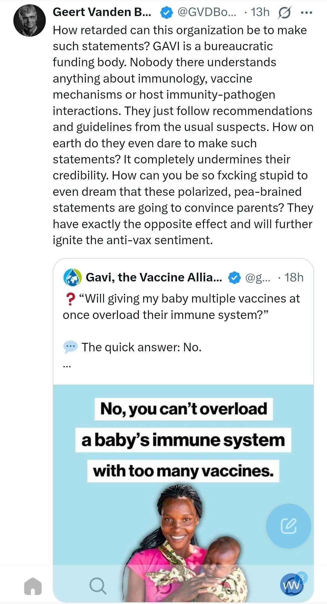 Geert Vanden B ... @GVDBo ... . 13h ... How retarded can this organization be to make such statements? GAVI is a bureaucratic funding body. Nobody there understands anything about immunology, vaccine mechanisms or host immunity-pathogen interactions. They just follow recommendations and guidelines from the usual suspects. How on earth do they even dare to make such statements? It completely undermines their credibility. How can you be so fxcking stupid to even dream that these polarized, pea-brained statements are going to convince parents? They have exactly the opposite effect and will further ignite the anti-vax sentiment. Gavi, the Vaccine Allia ... @g ... · 18h ? "Will giving my baby multiple vaccines at once overload their immune system?" ... The quick answer: No. No, you can't overload a baby's immune system with too many vaccines. Q C