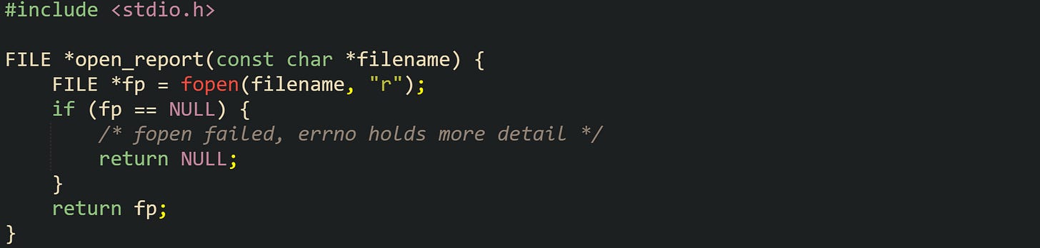 #include <stdio.h>  FILE *open_report(const char *filename) {     FILE *fp = fopen(filename, "r");     if (fp == NULL) {         /* fopen failed, errno holds more detail */         return NULL;     }     return fp; }