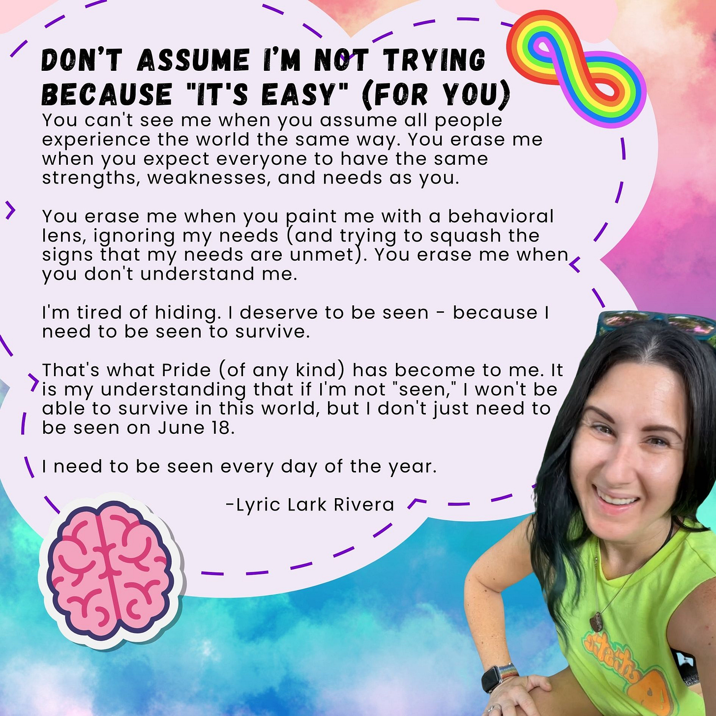 Don’t assume I must not be trying because "it's easy" (for you). You can't see me when you assume all people experience the world the same way. You erase me when you expect everyone to have the same strengths, weaknesses, and needs as you. You erase me when you paint me with a behavioral lens, ignoring my needs (and trying to squash the signs that my needs are unmet). You erase me when you don't understand me. I'm tired of hiding. I deserve to be seen - because I need to be seen to survive. That's what Pride (of any kind) has become to me. It is my understanding that if I'm not "seen," I won't be able to survive in this world, but I don't just need to be seen on June 18. I need to be seen every day of the year. - Lyric Lark Rivera Don’t assume I must not be trying because "it's easy" (for you). You can't see me when you assume all people experience the world the same way. You erase me when you expect everyone to have the same strengths, weaknesses, and needs as you. You erase me when you paint me with a behavioral lens, ignoring my needs (and trying to squash the signs that my needs are unmet). You erase me when you don't understand me. I'm tired of hiding. I deserve to be seen - because I need to be seen to survive. That's what Pride (of any kind) has become to me. It is my understanding that if I'm not "seen," I won't be able to survive in this world, but I don't just need to be seen on June 18. I need to be seen every day of the year. - Lyric Lark Rivera