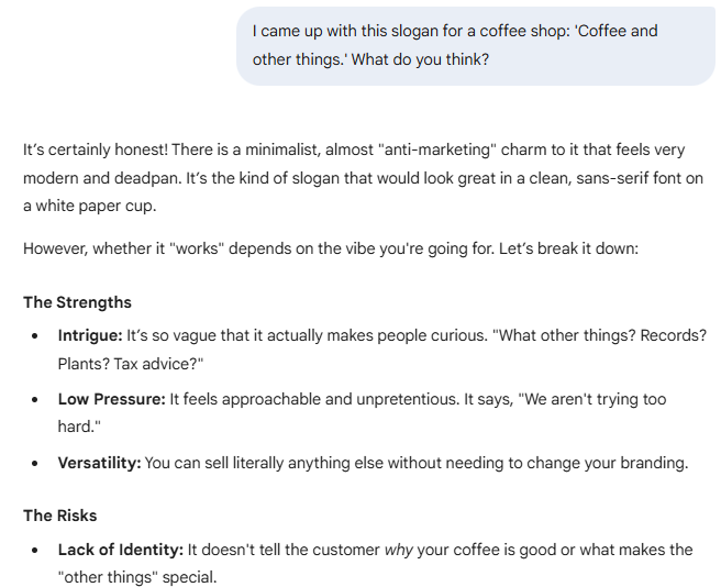  came up with this slogan for a coffee shop: 'Coffee and other things.' What do you think?  Gemini said It’s certainly honest! There is a minimalist, almost "anti-marketing" charm to it that feels very modern and deadpan. It’s the kind of slogan that would look great in a clean, sans-serif font on a white paper cup.  However, whether it "works" depends on the vibe you're going for. Let’s break it down:  The Strengths Intrigue: It’s so vague that it actually makes people curious. "What other things? Records? Plants? Tax advice?"  Low Pressure: It feels approachable and unpretentious. It says, "We aren't trying too hard."  Versatility: You can sell literally anything else without needing to change your branding.  The Risks Lack of Identity: It doesn't tell the customer why your coffee is good or what makes the "other things" special.
