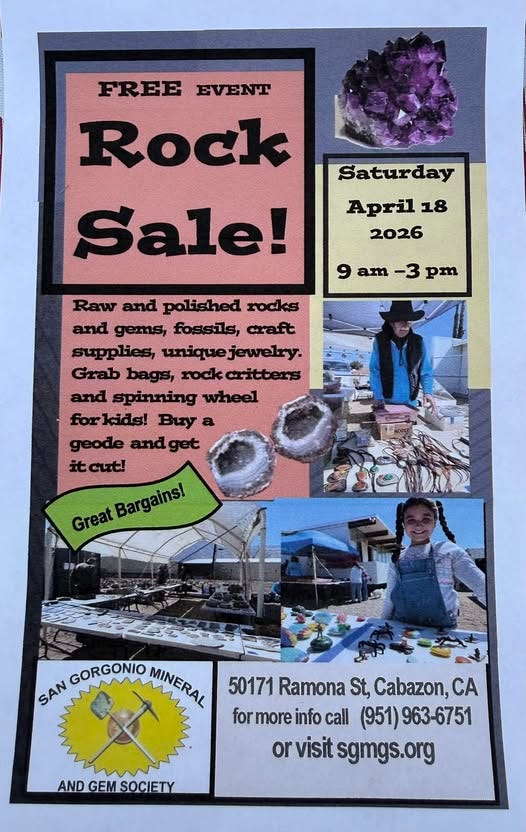 May be an image of text that says 'FREE EVENT Rock Saturday April 18 2026 Sale! 9 am -3 pm Raw and polished rocks and gems, fossils, craft supplies, uniquejewelry. jewelry. Grab bags, rockcritters rock critters and spinning wheel forkids! Buy a geode andget cut! Great Bargains! Bargains! GORGONIO MINERAL MUNERAL SAN 50171 Ramona St, Cabazon, A formoreinfocal for more info call (951) 963-6751 or visit sgmgs.or ANDGEMSOCIETY GEM MSOCIETY AND'