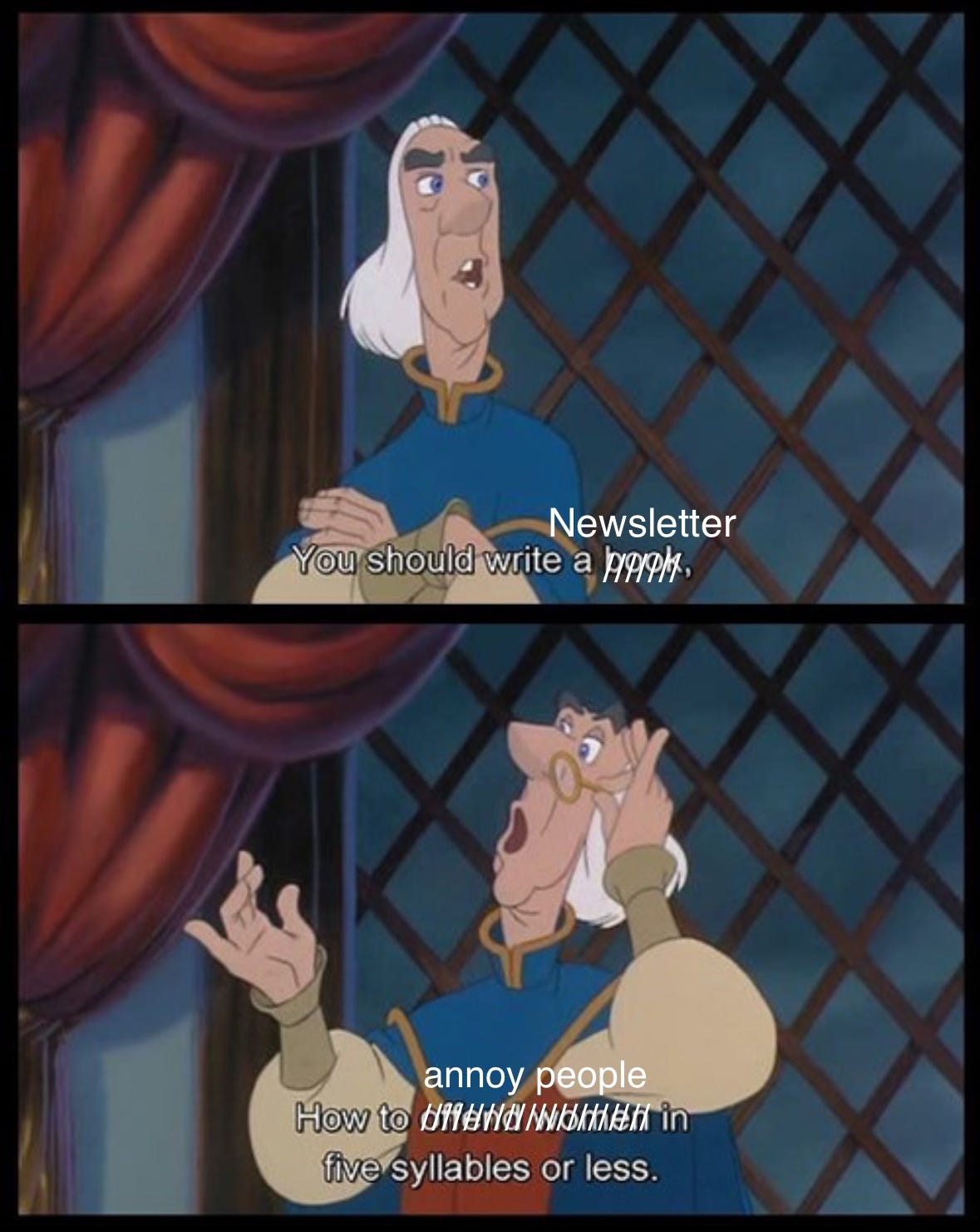 This is two screen grabs from the movie Swan Princess but is edited so the butler is telling Prince Derrick "You should write a newsletter, how to annoy people in five syllables or less"