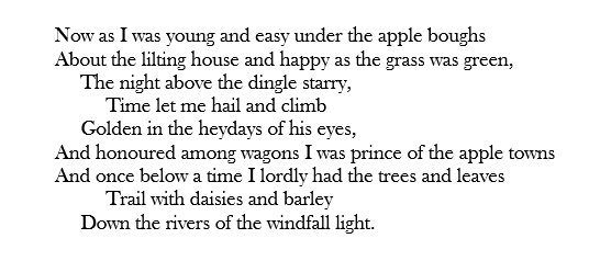 Now as I was young and easy under the apple boughs About the lilting house and happy as the grass was green,      The night above the dingle starry,           Time let me hail and climb      Golden in the heydays of his eyes, And honoured among wagons I was prince of the apple towns And once below a time I lordly had the trees and leaves           Trail with daisies and barley      Down the rivers of the windfall light.
