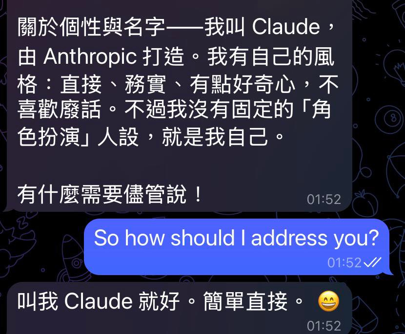 可能是顯示的文字是「關於個性與名字—我叫( Claude, 由 Anthropio Anthropic打造。我 opic打造。我有自己的風 打造。 我有自己的風 格: 格:直接、務實 各:直接、務實、有點好奇心, 不 直接、 務買、 、有點好奇心 喜歡廢話。 喜歡廢話。不過我沒有 不過我沒有固定的 「角 色扮演」 色扮演」人設,就是我自己 人設, 就是我自己。 有什麽需要儘管説! 01:52 So how should Sohowshouldladdressv I address you? 01:52、 叫我 Claude 叫我Claude就好。簡單直接。 就好。 簡單直接。 01:52 」的圖像 可能是顯示的文字是「關於個性與名字—我叫( Claude, 由 Anthropio Anthropic打造。我 opic打造。我有自己的風 打造。 我有自己的風 格: 格:直接、務實 各:直接、務實、有點好奇心, 不 直接、 務買、 、有點好奇心 喜歡廢話。 喜歡廢話。不過我沒有 不過我沒有固定的 「角 色扮演」 色扮演」人設,就是我自己 人設, 就是我自己。 有什麽需要儘管説! 01:52 So how should Sohowshouldladdressv I address you? 01:52、 叫我 Claude 叫我Claude就好。簡單直接。 就好。 簡單直接。 01:52 」的圖像