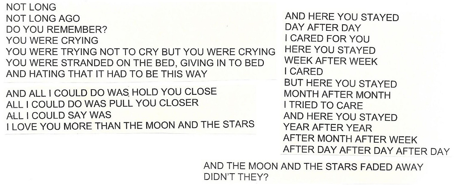 Image shows old, printed song lyrics, continued: Not long, not long ago, do you remember? You were crying. You were trying not to cry but you were crying. You were stranded on the bed, giving in to bed and hating that it had to be this way. And all I could do was hold you close. All I could do was pull you closer. All I could say was, "I love you more than the moon and the stars". And here you stayed, day after day. I cared for you. Here you stayed, week after week. I cared. But here you stayed, month after month. I tried to care, and here you stayed, year after year after month after week after day after day after day. And the moon and the stars faded away, didn't they?