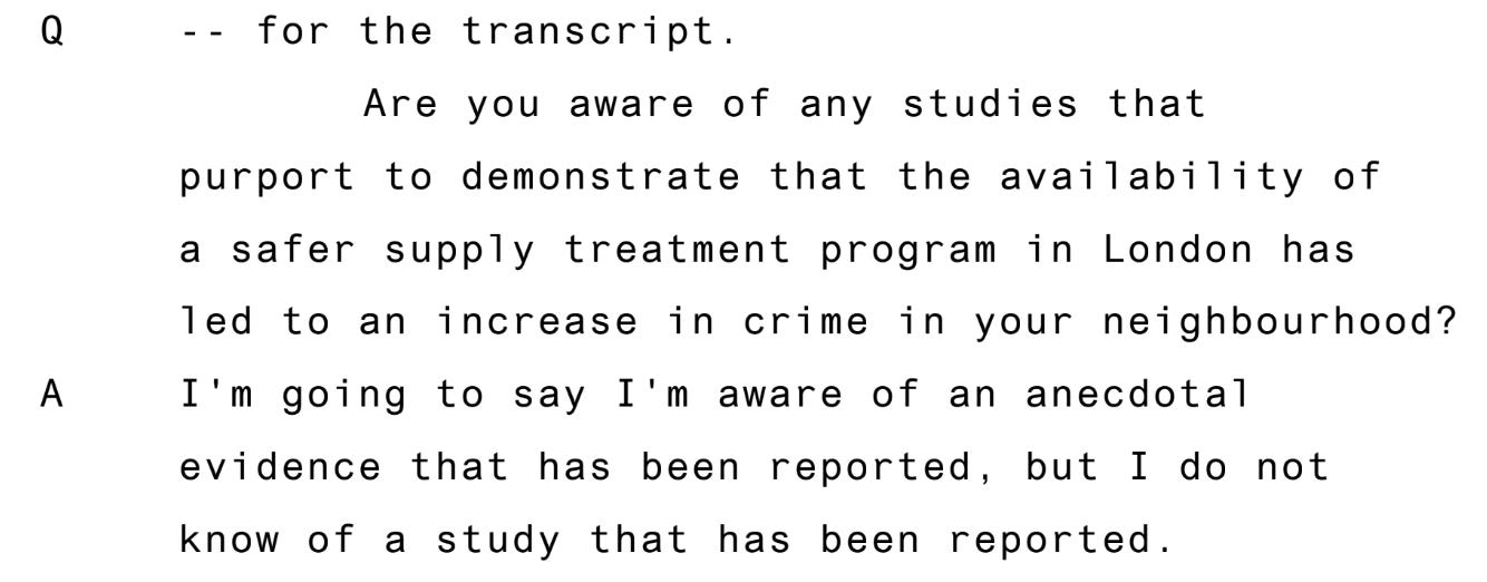 Question, for the transcript are you aware of any studies that report to demonstrate that the provision of a safe supply treatment lead to an increase in crime in any neighborhood? Answer, I'm going to say I'm aware of an anecdotal evidence that has been reported, but I do not know if a study that has been reported Question, for the transcript are you aware of any studies that report to demonstrate that the provision of a safe supply treatment lead to an increase in crime in any neighborhood? Answer, I'm going to say I'm aware of an anecdotal evidence that has been reported, but I do not know if a study that has been reported