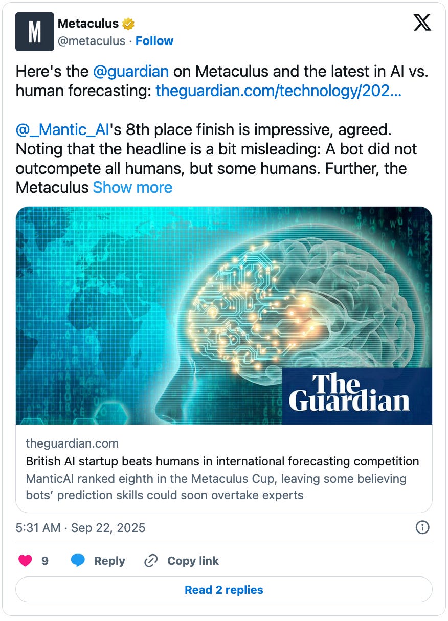 September 22, 2025 tweet by Metaculus reading, "Here's the @guardian  on Metaculus and the latest in AI vs. human forecasting: https://theguardian.com/technology/2025/sep/20/british-ai-startup-beats-humans-in-international-forecasting-competition  @_Mantic_AI 's 8th place finish is impressive, agreed. Noting that the headline is a bit misleading: A bot did not outcompete all humans, but some humans. Further, the Metaculus..." The tweet links to a Guardian article titled, "British AI startup beats humans in international forecasting competition."