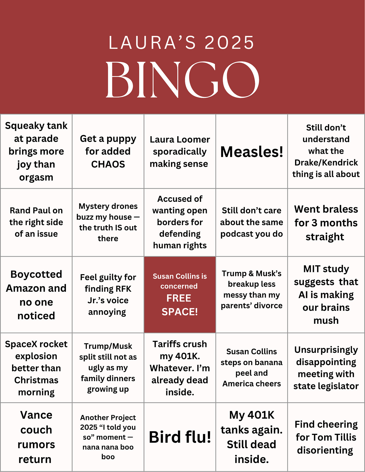 Bingo Card Cheering for Tom Tillis’ courage Squeaky tank wheel brings more joy than Christmas Trump & Musk’s breakup less messy than my parents’ divorce SpaceX rocket explosion makes me giddy Tariffs crush my 401K. That’s okay. I’m already dead inside. Laura Loomer starts making sense Another Project 2025 “I told you so” moment — neener neener neener Went braless for 3 months straight  Mystery drones buzz my house — the truth IS out there Unsurprisingly disappointing meeting with state legislator Accused of wanting open borders for defending human rights Bird flu! Still not understanding what the Drake/Kendrick thing is all about Got a puppy because I gotta have CHAOS Vance couch rumors return — but still zero receipts Gain Substack subscribers for political posts — brief fame Lose Substack subscribers for political posts — the circle of life Feel guilty for finding RFK Jr.’s voice annoying  Rand Paul on the right side of an issue Susan Collins steps on banana peel; America cheers I boycott Amazon and no one notices Trump/Musk split still not as ugly as my family dinners 401K tanks again; still dead inside Still don’t care about the same podcast you do