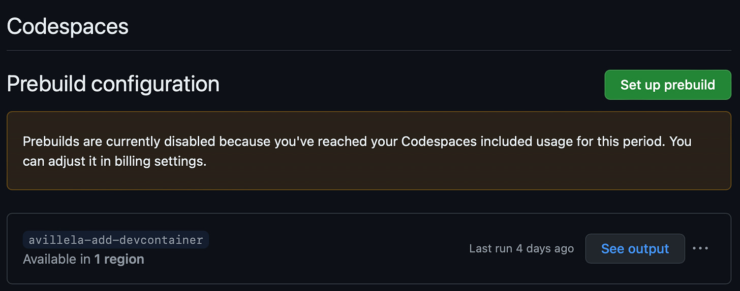 Screen shot showing the following message: “Prebuilds are currently disabled because you’ve reached your Codespaces included usage for this period. You can adjust it in billing settings.” Screen shot showing the following message: “Prebuilds are currently disabled because you’ve reached your Codespaces included usage for this period. You can adjust it in billing settings.”