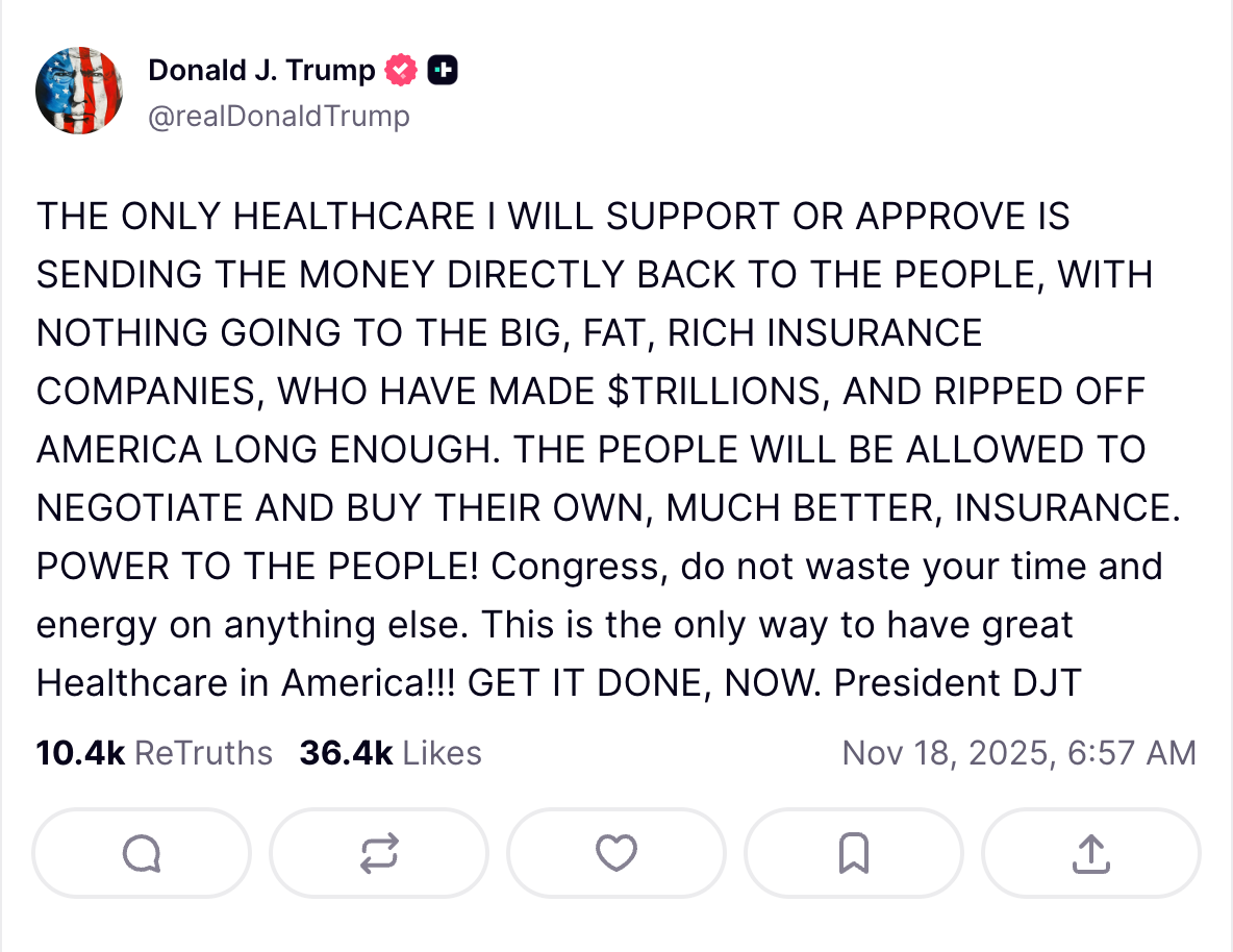 THE ONLY HEALTHCARE I WILL SUPPORT OR APPROVE IS SENDING THE MONEY DIRECTLY BACK TO THE PEOPLE, WITH NOTHING GOING TO THE BIG, FAT, RICH INSURANCE COMPANIES, WHO HAVE MADE $TRILLIONS, AND RIPPED OFF AMERICA LONG ENOUGH. THE PEOPLE WILL BE ALLOWED TO NEGOTIATE AND BUY THEIR OWN, MUCH BETTER, INSURANCE. POWER TO THE PEOPLE! Congress, do not waste your time and energy on anything else. This is the only way to have great Healthcare in America!!! GET IT DONE, NOW. President DJT THE ONLY HEALTHCARE I WILL SUPPORT OR APPROVE IS SENDING THE MONEY DIRECTLY BACK TO THE PEOPLE, WITH NOTHING GOING TO THE BIG, FAT, RICH INSURANCE COMPANIES, WHO HAVE MADE $TRILLIONS, AND RIPPED OFF AMERICA LONG ENOUGH. THE PEOPLE WILL BE ALLOWED TO NEGOTIATE AND BUY THEIR OWN, MUCH BETTER, INSURANCE. POWER TO THE PEOPLE! Congress, do not waste your time and energy on anything else. This is the only way to have great Healthcare in America!!! GET IT DONE, NOW. President DJT